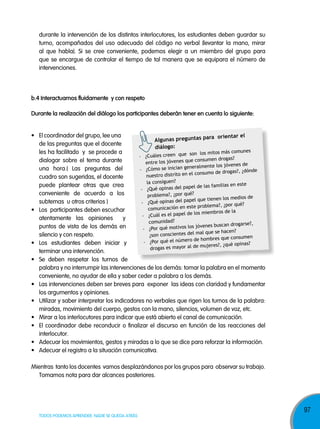 durante la intervención de los distintos interlocutores, los estudiantes deben guardar su
turno, acompañados del uso adecuado del código no verbal (levantar la mano, mirar
al que habla). Si se cree conveniente, podemos elegir a un miembro del grupo para
que se encargue de controlar el tiempo de tal manera que se equipara el número de
intervenciones.

b.4 interactuamos fluidamente y con respeto
durante la realización del diálogo los participantes deberán tener en cuenta lo siguiente:
•	 El	coordinador	del	grupo,	lee	una	
ra orientar el
algunas preguntas pa
de las preguntas que el docente
diálogo:
unes
les ha facilitado y se procede a
son los mitos más com
- ¿Cuáles creen que
drogas?
consumen
dialogar sobre el tema durante
entre los jóvenes que
enes de
n generalmente los jóv
una hora.( Las preguntas del
- ¿Cómo se inicia
drogas?, ¿dónde
consumo de
nuestro distrito en el
cuadro son sugeridas, el docente
la consiguen?
este
puede plantear otras que crea
pel de las familias en
- ¿Qué opinas del pa
conveniente de acuerdo a los
problema?, ¿por qué?
dios de
pel que tienen los me
subtemas u otros criterios )
- ¿Qué opinas del pa
?, ¿por qué?
problema
comunicación en este
•	 Los		participantes	deben	escuchar	
la
pel de los miembros de
- ¿Cuál es el pa
atentamente las opiniones
y
comunidad?
se?,
jóvenes buscan drogar
puntos de vista de los demás en
- ¿Por qué motivos los
hacen?
l que se
silencio y con respeto.
¿son conscientes del ma
consumen
mero de hombres que
- ¿Por qué el nú
•	 Los	 estudiantes	 deben	 iniciar	 y	
, ¿qué opinas?
mujeres?
drogas es mayor al de
terminar una intervención.
•	 Se	 deben	 respetar	 los	 turnos	 de	
palabra y no interrumpir las intervenciones de los demás: tomar la palabra en el momento
conveniente, no ayudar de ella y saber ceder a palabra a los demás.
•	 Las	intervenciones	deben	ser	breves	para		exponer		las	ideas	con	claridad	y	fundamentar	
los argumentos y opiniones.
•	 Utilizar	y	saber	interpretar	los	indicadores	no	verbales	que	rigen	los	turnos	de	la	palabra:	
miradas, movimiento del cuerpo, gestos con la mano, silencios, volumen de voz, etc.
•	 Mirar	a	los	interlocutores	para	indicar	que	está	abierto	el	canal	de	comunicación.
•	 El	 coordinador	 debe	 reconducir	 o	 finalizar	 el	 discurso	 en	 función	 de	 las	 reacciones	 del	
interlocutor.
•	 Adecuar	los	movimientos,	gestos	y	miradas	a	lo	que	se	dice	para	reforzar	la	información.
•	 Adecuar	el	registro	a	la	situación	comunicativa.
Mientras tanto los docentes vamos desplazándonos por los grupos para observar su trabajo.
Tomamos nota para dar alcances posteriores.

TODOS PODEMOS APRENDER, NADIE SE QUEDA ATRÁS

97

 
