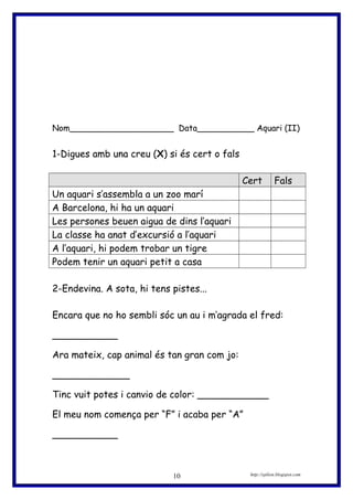 Nom____________________ Data___________ Aquari (II)
1-Digues amb una creu (X) si és cert o fals
Cert Fals
Un aquari s’assembla a un zoo marí
A Barcelona, hi ha un aquari
Les persones beuen aigua de dins l’aquari
La classe ha anat d’excursió a l’aquari
A l’aquari, hi podem trobar un tigre
Podem tenir un aquari petit a casa
2-Endevina. A sota, hi tens pistes...
Encara que no ho sembli sóc un au i m’agrada el fred:
___________
Ara mateix, cap animal és tan gran com jo:
_____________
Tinc vuit potes i canvio de color: ____________
El meu nom comença per “F” i acaba per “A”
___________
http://eplion.blogspot.com10
 