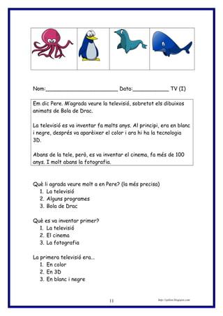 Nom:______________________ Data:___________ TV (I)
Em dic Pere. M’agrada veure la televisió, sobretot els dibuixos
animats de Bola de Drac.
La televisió es va inventar fa molts anys. Al principi, era en blanc
i negre, després va aparèixer el color i ara hi ha la tecnologia
3D.
Abans de la tele, però, es va inventar el cinema, fa més de 100
anys. I molt abans la fotografia.
Què li agrada veure molt a en Pere? (la més precisa)
1. La televisió
2. Alguns programes
3. Bola de Drac
Què es va inventar primer?
1. La televisió
2. El cinema
3. La fotografia
La primera televisió era...
1. En color
2. En 3D
3. En blanc i negre
http://eplion.blogspot.com11
 