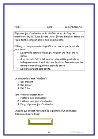 Nom:__________________ Data:________ Joc ordinador (I)
El primer joc d’ordinador de la història es va dir Pong. Va
aparèixer l’any 1972, als Estats Units. El Pong simula el tennis de
taula, també conegut amb el nom de ping-pong.
El Pong no comptava amb els gràfics tan macos que tenen els
jocs d’ara:
• La pantalla estava dividida pel mig per una línia: era la
xarxa.
• A un costat i l’altra del monitor, dos petits quadrats es
bellugaven amunt i avall darrera la pilota. Però no es podien
moure ni cap a l’esquerra ni cap a la dreta.
• La pilota era una bola petita.
De què parla el mot “història”?
1. Del present
2. Del passat
3. Del futur
Com titularies aquest text:
1. Història dels ordinadors
2. Història dels jocs d’ordinador
3. Pong, el primer joc d’ordinador
Imagina que aquest rectangle és la pantalla d’un ordinador.
Dibuixa com seria Pong:
http://eplion.blogspot.com14
 