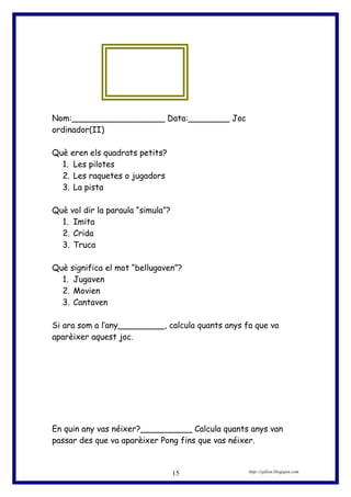 Nom:__________________ Data:________ Joc
ordinador(II)
Què eren els quadrats petits?
1. Les pilotes
2. Les raquetes o jugadors
3. La pista
Què vol dir la paraula “simula”?
1. Imita
2. Crida
3. Truca
Què significa el mot “bellugaven”?
1. Jugaven
2. Movien
3. Cantaven
Si ara som a l’any_________, calcula quants anys fa que va
aparèixer aquest joc.
En quin any vas néixer?__________ Calcula quants anys van
passar des que va aparèixer Pong fins que vas néixer.
http://eplion.blogspot.com15
 