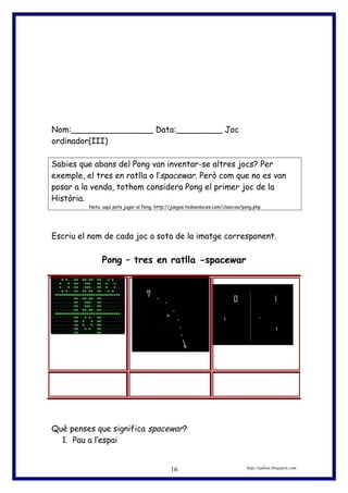 Nom:________________ Data:_________ Joc
ordinador(III)
Sabies que abans del Pong van inventar-se altres jocs? Per
exemple, el tres en ratlla o l’spacewar. Però com que no es van
posar a la venda, tothom considera Pong el primer joc de la
Història.
Nota: aquí pots jugar al Pong: http://juegos.todoenlaces.com/clasicos/pong.php
Escriu el nom de cada joc a sota de la imatge corresponent.
Pong – tres en ratlla -spacewar
Què penses que significa spacewar?
1. Pau a l’espai
http://eplion.blogspot.com16
 