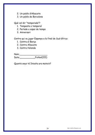 2. Un poble d’Albacete
3. Un poble de Barcelona
Què vol dir “temporada”?
1. Tempesta o temporal
2. Període o espai de temps
3. Aniversari
Contra qui va jugar Espanya a la final de Sud-àfrica:
1. Contra el Barça
2. Contra Albacete
3. Contra Holanda
Nom:____________________
Data:___________Futbol(III)
Quants anys té Iniesta ara mateix?
http://eplion.blogspot.com20
 