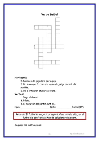 Va de futbol
Horitzontal
2. Número de jugadors per equip.
5. Persona que fa com una mena de jutge durant els
partits.
6. Ha d'intentar aturar els xuts.
Vertical
1. Juga al davant.
3. Pilota.
4. El resultat del partit surt al...
Nom:____________________ Data:___________Futbol(IV)
Recorda: El futbol és un joc i un esport. Com tot a la vida, en el
futbol els conflictes s’han de solucionar dialogant.
Segueix les instruccions:
http://eplion.blogspot.com21
 
