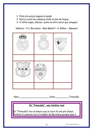 1. Pinta els escuts segons el model.
2. Escriu a sota de cadascun d’ells el nom de l’equip.
3. A l’últim espai, dibuixa i pinta un altre escut que coneguis.
València – F.C. Barcelona – Real Madrid – A. Bilbao – Espanyol
Nom:______________________ Data:__________Trencalòs
En “Trencalòs”, una història real
En “Trencalòs” era un senyor que va viure fa una pila d’anys.
Tothom el coneixia com el ximplet de Barcelona perquè quan li
http://eplion.blogspot.com22
 