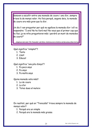donaven a escollir entre una moneda de coure i una d’or, sempre
triava la de menys valor. Ho feia perquè, segons deia, la moneda
de coure era més gran que la d’or.
Un dia li van preguntar per què no agafava la moneda d’or i ell va
respondre: “I ara! No ho faré mai! No veus que el primer cop que
ho faci ja no m’ho preguntaran més i perdré un munt de monedes
de coure?”
Adaptació del relat ’”En Trencalòs”, del llibre Històries de la Història de Barcelona (Dani Cortijo)
Què significa “ximplet”?
1. Tonto
2. Llest
3. Educat
Què significa “una pila d’anys”?
1. Fa pocs anys
2. Fa anys
3. Fa molts anys
Quina moneda valia més?
1. La de coure
2. La d’or
3. Totes dues el mateix
En realitat, per què en “Trencalòs” triava sempre la moneda de
menys valor?
1. Perquè era un ximple
2. Perquè era la moneda més grossa
http://eplion.blogspot.com23
 