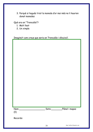 3. Perquè si hagués triat la moneda d’or mai més no li haurien
donat monedes
Què era en “Trencalòs”?
1. Molt llest
2. Un ximple
Imagina’t com creus que seria en Trencalòs i dibuixa’l.
Nom:___________________ Data:________Plànol i mapes
(I)
Recorda:
http://eplion.blogspot.com24
 