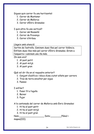 Digues quin carrer fa una horitzontal:
1. Carrer de Muntaner
2. Carrer de Mallorca
3. Carrer d’Enric Granados
I quin altre fa una vertical?
1. Carrer del Rosselló
2. Carrer de Provença
3. Carrer d’Aribau
Llegeix amb atenció:
Sortim de l’estrella. Caminem dues illes pel carrer València.
Enfilem dues illes més pel carrer d’Enric Granados. Girem a
l’esquerra i caminem una illa més.
On som ara?
1. Al punt petit
2. Al punt mitjà
3. Al punt gran
Què vol dir illa en el requadre anterior?
1. Conjunt d’edificis i blocs d’una ciutat aïllats per carrers
2. Tros de terra envoltat per aigua
3. Passes
I enfilar?
1. Posar fil a l’agulla
2. Baixar
3. Pujar
A la cantonada del carrer de Mallorca amb Enric Granados:
1. Hi ha el punt petit
2. Hi ha el punt mitjà
3. Hi ha el punt gran
Nom:__________________ Data:________Plànol i
mapes(III)
http://eplion.blogspot.com26
 