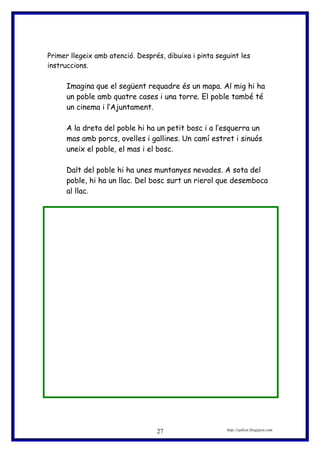 Primer llegeix amb atenció. Després, dibuixa i pinta seguint les
instruccions.
Imagina que el següent requadre és un mapa. Al mig hi ha
un poble amb quatre cases i una torre. El poble també té
un cinema i l’Ajuntament.
A la dreta del poble hi ha un petit bosc i a l’esquerra un
mas amb porcs, ovelles i gallines. Un camí estret i sinuós
uneix el poble, el mas i el bosc.
Dalt del poble hi ha unes muntanyes nevades. A sota del
poble, hi ha un llac. Del bosc surt un rierol que desemboca
al llac.
http://eplion.blogspot.com27
 