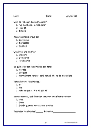 Nom:____________________ Data:___________Anunci(II)
Quin és l’eslògan d’aquest anunci?
1. “La més bona i la més sana”
2. Preu 1€
3. Síndria
Aquesta síndria prové de:
1. Barcelona
2. Saragossa
3. València
Quant val una síndria?
1. Un euro
2. Dos euros
3. Tres euros
De quin color són les síndries per fora:
1. Verdes
2. Grogues
3. Normalment verdes, però també n’hi ha de més colors
Tenen llavors, les síndries?
1. Sí
2. No
3. N’hi ha que sí i n’hi ha que no
Segons l’anunci, què és millor comprar: una síndria o dues?
1. Una
2. Dues
3. Depèn quantes necessitem o volem
T’agraden les síndries?_____ Per què?_________________
http://eplion.blogspot.com29
 