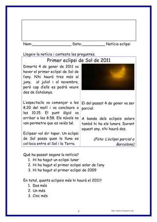 Nom:_________________ Data:__________ Notícia eclipsi
Llegeix la notícia i contesta les preguntes.
Primer eclipsi de Sol de 2011
Dimarts 4 de gener de 2011 va
haver el primer eclipsi de Sol de
l’any. N’hi haurà tres més al
juny, al juliol i al novembre,
però cap d’ells es podrà veure
des de Catalunya.
L’espectacle va començar a les
8.20 del matí i va concloure a
les 10.15. El punt àlgid va
arribar a les 8.58. Els núvols no
van permetre que es veiés bé.
Eclipsar vol dir tapar. Un eclipsi
de Sol passa quan la lluna es
col·loca entre el Sol i la Terra.
El del passat 4 de gener va ser
parcial.
A banda dels eclipsis solars
també hi ha els lunars. Durant
aquest any, n’hi haurà dos.
(Foto: L’eclipsi parcial a
Barcelona)
Què ha passat segons la notícia?
1. Hi ha hagut un eclipsi lunar
2. Hi ha hagut el primer eclipsi solar de l’any
3. Hi ha hagut el primer eclipsi de 2009
En total, quants eclipsis més hi haurà el 2011?
1. Dos més
2. Un més
3. Cinc més
http://eplion.blogspot.com3
 