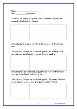 Nom:______________________
Data:__________Geometria
1-Dibuixa les següents figures. Primer un cercle, després un
quadrat i, finalment, un triangle.
Pinta el quadre de color vermell, el cercle groc i el triangle de
verd.
2-Dibuixa un triangle, un cercle i un quadrat. El triangle ha de
ser més gran que el cercle i més petit que el quadrat.
Pinta el cercle de color groc, el quadrat de verd i el triangle de
taronja. Quina figura és la més gran?__________________
3-Dibuixa un triangle, un cercle i un quadrat. El primer més gran
que el segon i, el segon més gran que el tercer. Pinta’ls.
http://eplion.blogspot.com32
 