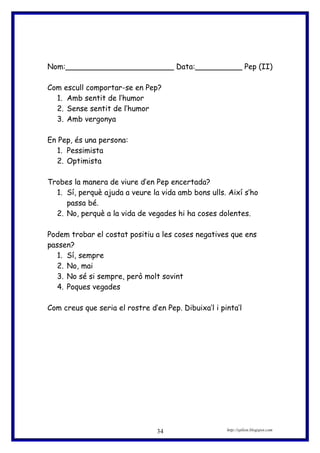 Nom:_______________________ Data:__________ Pep (II)
Com escull comportar-se en Pep?
1. Amb sentit de l’humor
2. Sense sentit de l’humor
3. Amb vergonya
En Pep, és una persona:
1. Pessimista
2. Optimista
Trobes la manera de viure d’en Pep encertada?
1. Sí, perquè ajuda a veure la vida amb bons ulls. Així s’ho
passa bé.
2. No, perquè a la vida de vegades hi ha coses dolentes.
Podem trobar el costat positiu a les coses negatives que ens
passen?
1. Sí, sempre
2. No, mai
3. No sé si sempre, però molt sovint
4. Poques vegades
Com creus que seria el rostre d’en Pep. Dibuixa’l i pinta’l
http://eplion.blogspot.com34
 