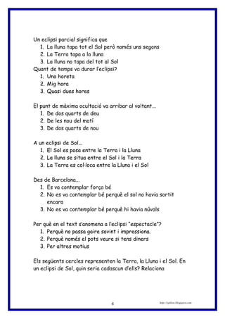Un eclipsi parcial significa que
1. La lluna tapa tot el Sol però només uns segons
2. La Terra tapa a la lluna
3. La lluna no tapa del tot al Sol
Quant de temps va durar l’eclipsi?
1. Una horeta
2. Mig hora
3. Quasi dues hores
El punt de màxima ocultació va arribar al voltant...
1. De dos quarts de deu
2. De les nou del matí
3. De dos quarts de nou
A un eclipsi de Sol...
1. El Sol es posa entre la Terra i la Lluna
2. La lluna se situa entre el Sol i la Terra
3. La Terra es col·loca entre la Lluna i el Sol
Des de Barcelona...
1. Es va contemplar força bé
2. No es va contemplar bé perquè el sol no havia sortit
encara
3. No es va contemplar bé perquè hi havia núvols
Per què en el text s’anomena a l’eclipsi “espectacle”?
1. Perquè no passa gaire sovint i impressiona.
2. Perquè només el pots veure si tens diners
3. Per altres motius
Els següents cercles representen la Terra, la Lluna i el Sol. En
un eclipsi de Sol, quin seria cadascun d’ells? Relaciona
http://eplion.blogspot.com4
 