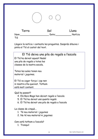 Terra Sol Lluna
Nom:____________________ Data:___________ Notícia
Tió
Llegeix la notícia i contesta les preguntes. Després dibuixa i
pinta el Tió al costat del text.
El Tió deixa una pila de regals a l’escola
El Tió ha deixat aquest Nadal
una pila de regals a totes les
classes de la nostra escola.
Totes les aules tenen nou
material i joguines.
El Tió va cagar força i cap nen
ni mestra s’ha queixat. Tothom
està molt content.
Què ha passat?
4. Els Reis Mags han deixat regals a l’escola
5. El Tió ha deixat uns quants regals
6. El Tió ha deixat una pila de regals a l’escola
La classe de cinquè...
1. Té nou material i joguines
2. No té nou material ni joguines
Com està tothom a l’escola?
1. Tranquil
http://eplion.blogspot.com5
 