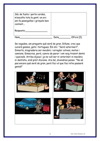 Sóc de fusta i porto cordes,
m’escolta tota la gent; un arc
em fa pessigolles i grinyolo ben
content...
Resposta:_______________
Nom______________________ Data________ Oficis (I)
De vegades, em pregunto què seré de gran. Dilluns, crec que
curaré gossos, gats i tortugues. Em dic: “Seré veterinari!”.
Dimarts, m’agradaria ser mecànic i arreglar cotxes, motos i
camions. Dimecres, però, canvio de parer i em veig traient dents
i queixals. Arriba dijous i ja no vull ser ni veterinari ni mecànic
ni dentista, sinó pilot d’avions. Ara bé, divendres penso: “No sé
pas encara què seré de gran, però faci el que faci m’ho passaré
genial!”
http://eplion.blogspot.com7
 