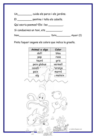Un_________ cuida els parcs i els jardins.
El _________ pentina i talla els cabells.
Qui escriu poemes? Els i les _________.
Si condueixes un taxi, ets __________.
Nom______________________ Data__________ Aquari (I)
Pinta l’aquari segons els colors que indica la graella.
Animal o alga Color
dofí blau
pop rosa
tauró gris
peix globus vermell
cavallet marí taronja
peix manta marró
algues Tu mateix
http://eplion.blogspot.com9
 