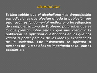 DELIMITACION
Es bien sabido que el alcoholismo y la drogadicción
son adicciones que afectan a toda la población por
esta razón es fundamental realizar una investigación
de campo en la zona de Ecatepec para saber que es
lo que piensan sobre estas y que mas afecta a la
población, se aplicaran cuestionarios en los que nos
vamos a poder percibir de las ideas y experiencias
de la sociedad. Este instrumento se aplicara a
personas de 13 a 66 años no importando sexo, clases
sociales etc.
 