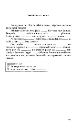 COMPLETA EL TEXTO 


En algunos pueblos de África usan el siguiente método
para cazar monos:
Primero fabrican una jaula
barrotes muy juntos.
Después
comida adentro de la
: plátanos,
frutas y otras
que les gusten a
monos.
Al poco rato
los monos. Miran adentro
la
jaula y ven
hay comida.
Con mucha
meten las manos por
los
y tratan de sacar
manos.
barrotes. Agarran la
Pero por los
no pueden pasar las
con
comida. Entonces llegan
africanos. Los monos prefieren
ser cazados antes que soltar la comida que agarraron con sus
manos.
omISIones: 15
N° de respuestas correctas: - - - ­
% de respuestas correctas: ____

109

 