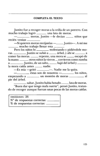 COMPLETA EL TEXTO 


justito fue a recoger moras a la orilla de un potrero. Con
mucho trabajo logró
una lata de moras.
____ moras, justito -le decían
niños que
recién venían ____
-Si quieren moras recójanlas - ___ j ustito-. A mí me
_ _ _ mucho trabajo llenar esta
Pero los niños lo
molestando y pidiéndole mo­
justito se subió a
árbol, y ahí se ____ a
ras.
comer las moras.
repente, una mora se
escapó de
la mano.
otros niños la vieron _ corrieron como zumba
a
. justito, de un salto,
bajó del árbol y ___
la mora caída antes
nadie.
-Es mía -gritó
-. Nadie me la quita.
____ éstas son de nosotros
los niños,
empezando a ____ un montón de moras
al
pie del árbol.
____ saltar,justito había botado
lata de moras.
"Buen dar que tengo mala suerte", pensó justito, tratan­
do de recoger aunque fueran unas pocas de las moras caídas.
omisiones: 26 

N° de respuestas correctas: ____ 

% de respuestas correctas: ____ 


125

 