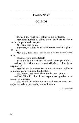 FICHA N° 27 

COLMOS 


-Dime, Tito, ¿cuál es el colmo de un jardinero?
-Muy fácil, Rafael. El colmo de un jardinero es que le
duelan las plantas de los pies.
-No, Tito. Ese no es.
-Entonces, el colmo de un jardinero es tener una planta
eléctrica.
-Muy mal, Tito. Tampoco es ése el colmo de un jardi­
nero.
-¿Cuál es, entonces, Rafael?
-El colmo de un jardinero es que lo dejen plantado.
-Bien, bien. Ahora me toca a mí. ¿Cuál es el colmo de un
carpintero?
-Muy fácil: el colmo de un carpintero es usar el cepillo de
la madera para cepillarse los dientes.
-No, Rafael. Ese no es el colmo de un carpintero.
-Ya sé, Tito. El colmo de un carpintero es quedar clava­
do con un encargo.
-No, Rafael. El colmo de un carpintero es tener una
mujer cómoda y que sus hijos sean listones.
(141 palabras)

126

 