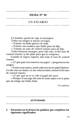 -----------------"--"----­

FICHA N° 30
UN ENCARGO 


Un hombre partió de viaje al extranjero.
Todos sus amigos le hacían encargos.
-Tráeme un lindo género de seda.
-Tráeme una muñeca que hable para mi hija.
-Tráeme un auto de control remoto para mi hijo.
Todos hicieron encargos; pero sólo uno, el del auto de
control remoto, le dio plata para que lo comprara.
Cuando el viajero regresó, sólo traía el auto de control
remoto.
-¿Y qué pasó con nuestros encargos? -preguntaron los
amIgos.
-Como eran tantos, anoté cada uno en un papel distinto.
U n día vino un viento y se me volaron todos, menos el del auto
de control remoto.
-¿ Y por qué no se te voló el papel del auto?
-Porque el encargo del auto lo tenía sujeto con la plata
que mi amigo me había dado.
(131 palabras)

ACTIVIDADES 


l.

Encuentra en la lectura las palabras que completen los
siguientes significados:
139

 