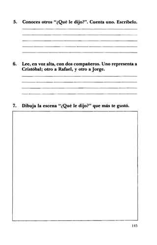 5.

Conoces otros "¿Qué le dijo?". Cuenta uno. Escríbelo. 


6.

Lee, en voz alta, con dos compañeros. Uno representa a
Cristóbal; otro a Rafael, y otro a Jorge.

7.

Dibuja la escena "¿Qué le dijo?" que más te gustó. 


145

 