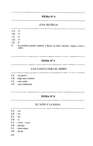 FICHA N° 4 


¿UNA MUÑECA? 

I.A - F
1.B -v
l.C - F
1.D -v
1.E - F
2. 	 - La muñeca puede caminar y llorar; la niña, además, respira, crece y
sufre.

FICHA N° 5 


UNA CASITA PARA EL PERRO 

I.A
1.B
1.C
1.D

- un perro
- bajo una ventana
- una casita
- una camioneta

FICHA N° 6 


EL NIÑO Y LA RANA 

2.A - no
2.B - no
2.C - no
2.D - sí
3.A - croac - croac
3.B - pío-pío
3.C - miau-miau
3.D - be-be

156

 