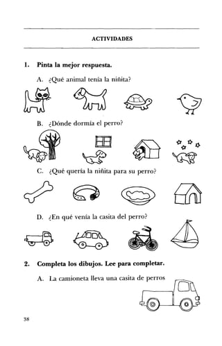 ACTIVIDADES 


1.

Pinta la mejor respuesta.
A. ¿Qué animal tenía la niñita?

~

~
B. ¿Dónde dormía el perro?

C. ¿Qué quería la niñita para su perro? 


D. ¿En qué venía la casita del perro? 


2.

Completa los dibujos. Lee para completar.
A. La camioneta lleva una casita de perros

38

 