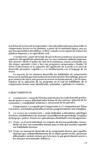 Las fichas de Lectura de Comprensión 1 han sido elaboradas para desarrollar la
comprensión lectora en los alumnos, a partir de la enseñanza básica, una vez
que han aprendido a decodificar, es decir, cuando ya son capaces de traducir las
palabras impresas a su equivalente oral.
COMPRENSIÓN 1 parte de la base de que la lectura constituye un proceso de
captación del significado planteado por un texto mediante símbolos impresos.
Este proceso, desde el punto de vista de la enseñanza, estaría constituido por
dos etapas: aprender a leer y leer con progresiva comprensión y fluidez. El
lector evolucionaría en la captación del significado de acuerdo a su nivel de
desarrollo perceptivo cognitivo y a su familiarización con el lenguaje de los
textos.
La mayoría de los alumnos desarrolla sus habilidades de comprensión
lectora en la medida que interactúa con los textos escritos. Sin embargo, para un
gran número de niños, este proceso no ocurre en forma natural, y por lo tanto,
requiere de la aplicación de un programa en el cual las habilidades de la
comprensión lectora sean identificadas, enseñadas y aplicadas en contexto.

CARACTERÍSTICAS
l. COMPRENSIÓN 1 consta de 32 fichas individuales, las cuales han sido gradua­
das de menor a mayor dificultad sobre la base de dos criterios: selección de los
contenidos y complejidad semántica y estructural de los párrafos.
Comprensión 1 va seguido por Comprensión 2 y 3, compuestos por fichas
con textos y actividades graduadas en niveles progresivamente más complejos.
2. LAS FICHAS DE COMPRENSIÓN 1, están dedicadas a educadores, psicólogos
escolares, rehabilitadores de alumnos con problemas de aprendizaje, terapistas
de lenguaje y padres. Pueden ser aplicadas para finalidades como las siguientes:
2.1. Tener, en el nivel individual, un conjunto de lecturas graduadas, cortas y
fáciles de leer con contenidos amenos para el niño que necesita expandir
sus habilidades lectoras.
2.2. Tener un manual de desarrollo de la comprensión lectora, para aquellos
alumnos que, independientemente de su edad o grado escolar, presentan
dificultades e incluso rechazo por la lectura, lo que generalmente ocurre a
los alumnos denominados disléxicos.
11

 
