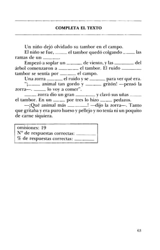 COMPLETA EL TEXTO 


U n niño dejó olvidado su tambor en el campo.
El niño se fue,
el tambor quedó colgando ___ las
ramas de un _ __
Empezó a soplar un
de viento, y las _ __
del
árbol comenzaron a
el tambor. El ruido ____
tambor se sentía por
el campo.
el ruido y se _ _ _ para ver qué era.
Una zorra
"¡
animal tan gordo y
gritón! -pensó la
zorra-o
lo voy a comer".
_ _ zorra dio un gran
y clavó sus uñas _ _
el tambor. En un
por tres lo hizo
pedazos.
-¡Qué animal más
! -dijo la zorra-o Tanto
que gritaba y era puro hueso y pellejo y no tenía ni un poquito
de carne siquiera.
omisiones: 19 

N° de respuestas correctas: ____ 

% de respuestas correctas: ____ 


63

 