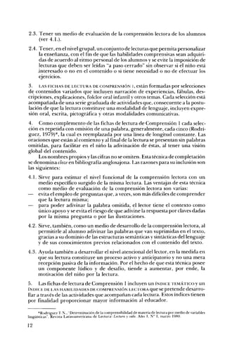 2.3. Tener un medio de evaluación de la comprensión lectora de los alumnos
(ver 4.1.).
2.4. Tener, en el nivel grupal, un conjunto de lecturas que permita personalizar
la enseñanza, con el fin de que las habilidades comprensivas sean adquiri­
das de acuerdo al ritmo personal de los alumnos y se evite la imposición de
lecturas que deben ser leídas Ha paso cerrado" sin observar si el niño está
.interesado o no en el contenido o si tiene necesidad o no de efectuar los
eJerCICIOS.
3. LAS FICHAS DE LECTURA DE COMPRENSIÓN 1, están formadas por selecciones
de contenidos variados que incluyen narración de experiencias, fábulas, des­
cripciones, explicaciones, folclor oral infantil y otros temas. Cada selección está
acompañada de una serie graduada de actividades que, consecuente a la postu­
lación de que la lectura constituye una modalidad de lenguaje, incluyen expre­
sión oral, escrita, pictográfica y otras modalidades comunicativas.
4. Como complemento de las fichas de lectura de Comprensión 1 cada selec­
ción es repetida con omisión de una palabra, generalmente, cada cinco (Rodrí­
guez, 1979)*, la cual es reemplazada por una línea de longitud constante. Las
oraciones que están al comienzo y al final de la lectura se presentan sin palabras
omitidas, para facilitar en el niño la adivinación de éstas, al tener una visión
global del contenido.
Los nombres propios y las cifras no se omiten. Esta técnica de completación
se denomina cloze en bibliografía anglosajona. Las razones para su inclusión son
las siguientes:
4.1. Sirve 	para estimar el nivel funcional de la comprensión lectora con un
medio específico surgido de la misma lectura. Las ventajas de esta técnica
como medio de evaluación de la comprensión lectora son varias:
evita el empleo de preguntas que, a veces, son más difíciles de comprender
que la lectura misma;
para poder adivinar la palabra omitida, el lector tiene el contexto como
único apoyo y se evita el riesgo de que adivine la respuesta por claves dadas
por la misma pregunta o por las ilustraciones.
4.2. Sirve, también, como un medio de desarrollo de la comprensión lectora, al
permitirle al alumno adivinar las palabras que van suprimidas en el texto,
gracias a su dominio de las estructuras semánticas y sintácticas del lenguaje
y de sus conocimientos previos relacionados con el contenido del texto.
4.3. Ayuda también a desarrollar el nivel atencional del lector, en la medida en
que.su lectura constituye un proceso activo y anticipatorio y no una mera
recepción pasiva de la información. Por el hecho de que esta técnica posee
un componente lúdico y de desafío, tiende a aumentar, por ende, la
motivación del niño por la lectura.
5.

Las fichas de lectura de Comprensión 1 incluyen un ÍNDICE TEMÁTICO Yun
que se pretende desarro­
llar a través de las actividades que acompañan cada lectura. Estos índices tienen
por finalidad proporcionar mayor información al educador.
Ír-;D!CE DE LAS HABILIDADES DE COMPRENSIÓr-; LECTORA

*Rodríguez '1.'.;-.;., "Determinación de la comprensibilid. ad de materia de lectura por medio de variables
lingüísticas". Revista Latinoamericana de Lectura: Lectura ,~ vida. Año I N° 1, marzo 1980.

12

 