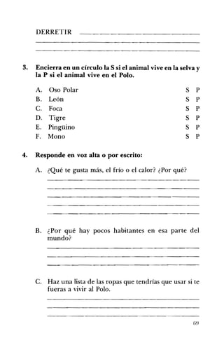 DERRETIR 


3. 	 Encierra en un círculo la S si el animal vive en la selva y
la P si el animal vive en el Polo.
A. 	 Oso Polar
B. 	 León
C. 	 Foca
D. 	 Tigre
E. 	 Pingüino
F. 	 Mono

S
S
S
S
S
S

P
P
P
P
P
P

4. 	 Responde en voz alta o por escrito:
A. ¿Qué te gusta más, el frío o el calor? ¿Por qué?

B. ¿Por qué hay pocos habitantes en esa parte del
mundo?

C. Haz una lista de las ropas que tendrías que usar si te
fueras a vivir al Polo.

69

 