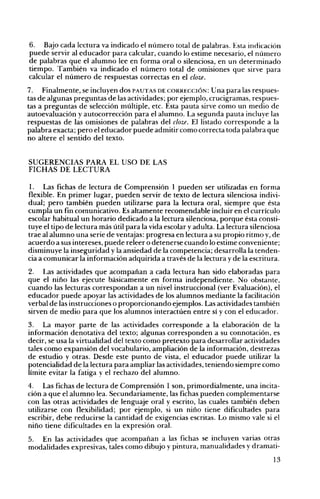 6. Bajo cada lectura va indicado el número total de palabras. Esta indicación
puede servir al educador para calcular, cuando lo estime necesario, el número
de palabras que el alumno lee en forma oral o silenciosa, en un determinado
tiempo. También va indicado el número total de omisiones que sirve para
calcular el número de respuestas correctas en el cloz.e.
7. Finalmente, se incluyen dos PAUTAS DE CORRECCIÓN: Una para las respues­
tas de algunas preguntas de las actividades; por ejemplo, crucigramas, respues­
tas a preguntas de selección múltiple, etc. Esta pauta sirve como un medio de
autoevaluación y autocorrección para el alumno. La segunda pauta incluye las
respuestas de las omisiones de palabras del cloz.e. El listado corresponde a la
palabra exacta; pero el educador puede admitir como correcta toda palabra que
no altere el sentido del texto.
SUGERENCIAS PARA EL USO DE LAS
FICHAS DE LECTURA
l. Las fichas de lectura de Comprensión 1 pueden ser utilizadas en forma
flexible. En primer lugar, pueden servir de texto de lectura silenciosa indivi­
dual; pero también pueden utilizarse para la lectura oral, siempre que ésta
cumpla un fin comunicativo. Es altamente recomendable incluir en el currículo
escolar habitual un horario dedicado a la lectura silenciosa, porque ésta consti­
tuye el tipo de lectura más útil para la vida escolar y adulta. La lectura silenciosa
trae al alumno una serie de ventajas: progresa en lectura a su propio ritmo y, de
acuerdo a sus intereses, puede releer o detenerse cuando lo estime conveniente;
disminuye la inseguridad y la ansiedad de la competencia; desarrolla la tenden­
cia a comunicar la información adquirida a través de la lectura y de la escritura.
2. Las actividades que acompañan a cada lectura han sido elaboradas para
que el niño las ejecute básicamente en forma independiente. No obstante,
cuando las lecturas correspondan a un nivel instruccional (ver Evaluación), el
educador puede apoyar las actividades de los alumnos mediante la facilitación
verbal de las instrucciones o proporcionando ejemplos. Las actividades también
sirven de medio para que los alumnos interactúen entre sí y con el educador.
3. La mayor parte de las actividades corresponde a la elaboración de la
información denotativa del texto; algunas corresponden a su connotación, es
decir, se usa la virtualidad del texto como pretexto para desarrollar actividades
tales como expansión del vocabulario, ampliación de la información, destrezas
de estudio y otras. Desde este punto de vista, el educador puede utilizar la
potencialidad de la lectura para ampliar las actividades, teniendo siempre como
límite evitar la fatiga y el rechazo del alumno.
4. Las fichas de lectura de Comprensión 1 son, primordialmente, una incita­
ción a que el alumno lea. Secundariamente, las fichas pueden complementarse
con las otras actividades de lenguaje oral y escrito, las cuales también deben
utilizarse con flexibilidad; por ejemplo, si un niño tiene dificultades para
escribir, debe reducirse la cantidad de exigencias escritas. Lo mismo vale si el
niño tiene dificultades en la expresión oral.
5. En las actividades que acompañan a las fichas se incluyen varias otras
modalidades expresivas, tales como dibujo y pintura, manualidades y dramati­
13

 
