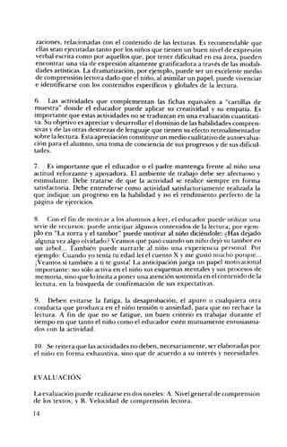 zaciones, relacionadas con el contenido de las lecturas. Es recomendable que
ellas sean ejecutadas tanto por los niños que tienen un buen nivel de expresión
verbal escrita como por aquellos que, por tener dificultad en esa área, pueden
encontrar una vía de expresión altamente gratificadora a través de las modali­
dades artísticas. La dramatización, por ejemplo, puede ser un excelente medio
de comprensión lectora dado que el niño, al asimilar un papel, puede vivenciar
e identificarse con los contenidos específicos y globales de la lectura.
6.

Las actividades que complementan las fichas equivalen a "cartillas de

~uestra" donde el educador puede aplicar su creatividad y su empatía. Es

Importante que estas actividades no se traduzcan en una evaluación cuantitati­
va. Su o~jetivo es apreciar y desarrollar el dominio de las habilidades compren­
sivas y de las otras destrezas de lenguaje que tienen su efecto retroalimentador
sobre la lectura. Esta apreciación constituye un medio cualitativo de autoevalua­
ción para el alumno, una toma de conciencia de sus progresos y de sus dificul­
tades.
7. Es importante que el educador o el padre mantenga frente al niño una
actitud reforzante y apoyadora. El ambiente de trabajo debe ser afectuoso y
estimulante. Debe tratarse de que la actividad se realice siempre en forma
satisfactoria. Debe entenderse como actividad satisfactoriamente realizada la
que indique un progreso en la habilidad y no el rendimiento perfecto de la
página de ejercicios.
8. Con el fin de motivar a los alumnos a leer, el educador puede utilizar una
serie de recursos: puede anticipar algunos contenidos de la lectura; por ejem­
plo en "La zorra y el tambor" puede motivar al niño diciéndole: ¿Has dejado
alguna vez algo olvidado? Veamos qué pasó cuando un niño dejó su tambor en
un árbol... También puede narrarle al niño una experiencia personaL Por
ejemplo: Cuando yo tenía tu edad leí el cuento X y me gustó mucho ¡;>or9ue...
iVeamos si también a ti te gusta! La anticipación juega un papel motIvaCIonal
importante: no sólo activa en el niño sus esquemas mentales y sus procesos de
memoria, sino que lo incita a poner una atención sostenida en el contenido de la
lectura, en la búsqueda de confirmación de sus expectativas.
9. Deben evitarse la fatiga, la desaprobación, el apuro o cualquiera otra
conducta que produzca en el niño tensión o ansiedad, para que no rechace la
lectura. A fin de que no se fatigue, un buen criterio es trabajar durante el
tiempo en que tanto el niño como el educador estén mutuamente entusiasma­
dos con la actividad.
10. Se reitera que las actividades no deben, necesariamente, ser elaboradas por
el niflo en forma exhaustiva, sino que de acuerdo a su interés y necesidades.

EVALUACIÓN
La evaluación puede realizarse en dos niveles: A. :"Jivel general de comprensión
de los textos; y B. Velocidad de comprensión lectora.
14

 