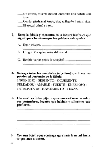 U n zorzal, muerto de sed, encontró una botella con
agua.
__	 on las piedras al fondo, el agua llegaba hasta arriba.
C
El zorzal calmó su sed.
2. 	 Relee la fábula y encuentra en la lectura las frases que
signifiquen lo mismo que las palabras subrayadas.

A. 	 Estar sediento. _ _ _ _ _ _ _ _ _ _ _ _ _ __
B. Un gorrión quiso reírse del zorzal. _ _ _ _ _ __
C. Repitió varias veces la actividad. _ _ _ _ _ _ __

3. 	 Subraya todas las cualidades (adjetivos) que le corres­
ponden al personaje de la fábula:
INGENIOSO - SEDIENTO - OCURRENTE ­
PELEADOR - AMABLE - FUERTE - EMPEÑOSO­
INTELIGENTE - HAMBRIENTO - TENAZ.
4. 	 Haz una lista de los pájaros que conoces. Conversa sobre
sus costumbres, lugares que habitan y alimentos que
prefieren.

5.
90

Con una botella que contenga agua hasta la mitad, imita
lo que hizo el zorzal.

 