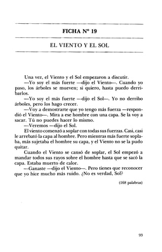 FICHA N° 19 

EL VIENTO Y EL SOL 


Una vez, el Viento y el Sol empezaron a discutir.
-Yo soy el más fuerte -dijo el Viento-. Cuando yo
paso, los árboles se mueven; si quiero, hasta puedo derri­
barlos.
-Yo soy el más fuerte -dijo el Sol-o Yo no derribo
árboles, pero los hago crecer.
-Voy a demostrarte que yo tengo más fuerza -respon­
dió el Viento-. Mira a ese hombre con una capa. Se la voy a
sacar. Tú no puedes hacer lo mismo.
-Veremos -dijo el SoL
El viento comenzó a soplar con todas sus fuerzas. Casi, casi
le arrebató la capa al hombre. Pero mientras más fuerte sopla­
ba, más sujetaba el hombre su capa, yel Viento no se la pudo
quitar.
Cuando el Viento se cansó de soplar, el Sol empezó a
mandar todos sus rayos sobre el hombre hasta que se sacó la
capa. Estaba muerto de calor.
-Ganaste -dijo el Viento-. Pero tienes que reconocer
que yo hice mucho más ruido. ¿No es verdad, Sol?
(168 palabras)

93

 