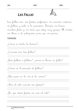 DÍA:                                        ME
                                             ES:                                        AÑO: 
____________
           _____________
                       _____________
                                   _____________
                                               _____________
                                                           _____________
                                                                       _____________
                                                                                   _____________
                                                                                               __________ 




                 LA FAL
                  AS LLAS

Las fa
     allas so mis fiestas prefer
            on s        s      ridas, m enc
                                      me canta vestirm
                                               v me
de fall y salir a la pr
      lera              rocesión Siem m hacen
                               n. mpre me      en
mucha fotos y me dicen que es m gua Mi mad
     as     s    e     n       stoy muy apa. M       dre
me llev a l pelu
      va la uquería para que me peine e   en.
Contesta:

¿Cómo se tit
    o      tula la lectur
                 a      ra?
____________
           _____________
                       _____________
                                   _____________
                                               _____________
                                                           _____________
                                                                       _____________
                                                                                   _____________
                                                                                               __________ 
____________
           _____________
                       _____________
                                   _____________
                                               _____________
                                                           _____________
                                                                       _____________
                                                                                   _____________
                                                                                               __________ 
 

¿Cuán son las f
    ndo n     fallas?
                    ?
____________
           _____________
                       _____________
                                   _____________
                                               _____________
                                                           _____________
                                                                       _____________
                                                                                   _____________
                                                                                               __________ 
____________
           _____________
                       _____________
                                   _____________
                                               _____________
                                                           _____________
                                                                       _____________
                                                                                   _____________
                                                                                               __________ 
 

¿Eres f
      fallero o fall
                   lera? ¿
                         ¿cómo se llam tu f
                                     ma falla?
____________
           _____________
                       _____________
                                   _____________
                                               _____________
                                                           _____________
                                                                       _____________
                                                                                   _____________
                                                                                               __________ 
____________
           _____________
                       _____________
                                   _____________
                                               _____________
                                                           _____________
                                                                       _____________
                                                                                   _____________
                                                                                               __________ 
 

¿Cómo es el peinad de f
    o            do fallera?
____________
           _____________
                       _____________
                                   _____________
                                               _____________
                                                           _____________
                                                                       _____________
                                                                                   _____________
                                                                                               __________ 
____________
           _____________
                       _____________
                                   _____________
                                               _____________
                                                           _____________
                                                                       _____________
                                                                                   _____________
                                                                                               __________ 
 

¿Qué p
     pasa en la n de l crem
                nit la mà?
____________
           _____________
                       _____________
                                   _____________
                                               _____________
                                                           _____________
                                                                       _____________
                                                                                   _____________
                                                                                               __________ 
____________
           _____________
                       _____________
                                   _____________
                                               _____________
                                                           _____________
                                                                       _____________
                                                                                   _____________
                                                                                               __________ 
 

¿Vas a cole cuand son fiestas
     al e       do n        s?
____________
           _____________
                       _____________
                                   _____________
                                               _____________
                                                           _____________
                                                                       _____________
                                                                                   _____________
                                                                                               __________ 
____________
           _____________
                       _____________
                                   _____________
                                               _____________
                                                           _____________
                                                                       _____________
                                                                                   _____________
                                                                                               __________ 
 

¿En qu otra fiesta no vas al cole?
     ué as       as        l
____________
           _____________
                       _____________
                                   _____________
                                               _____________
                                                           _____________
                                                                       _____________
                                                                                   _____________
                                                                                               __________ 
____________
           _____________
                       _____________
                                   _____________
                                               _____________
                                                           _____________
                                                                       _____________
                                                                                   _____________
                                                                                               __________ 
 
____________
           _____________
                       _____________
                                   _____________
                                               _____________
                                                           _____________
                                                                       _____________
                                                                                   _____________
                                                                                               __________ 
____________
           _____________
                       _____________
                                   _____________
                                               _____________
                                                           _____________
                                                                       _____________
                                                                                   _____________
                                                                                               __________ 




     10    MªCarmen Pérez 
 
 