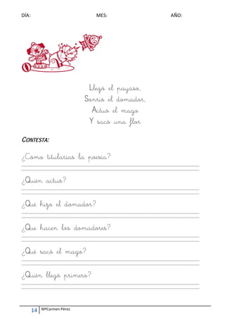 DÍA:                                        ME
                                             ES:                                        AÑO: 
 




                                      Llegó el pa
                                         gó     ayaso,
                                     Sonrió el do
                                          ó     omador r,
                                       Act el mago
                                         tuó m
                                      Y sa un flor
                                          acó na

CONTES :
     STA


¿Cómo titula
    o      arías la poesíía?
                  a
____________
           _____________
                       _____________
                                   _____________
                                               _____________
                                                           _____________
                                                                       _____________
                                                                                   _____________
                                                                                               __________ 
____________
           _____________
                       _____________
                                   _____________
                                               _____________
                                                           _____________
                                                                       _____________
                                                                                   _____________
                                                                                               __________ 
 

¿Quién actuó
     n     ó?
____________
           _____________
                       _____________
                                   _____________
                                               _____________
                                                           _____________
                                                                       _____________
                                                                                   _____________
                                                                                               __________ 
____________
           _____________
                       _____________
                                   _____________
                                               _____________
                                                           _____________
                                                                       _____________
                                                                                   _____________
                                                                                               __________ 
 

¿Qué h el doma
     hizo l  ador?
____________
           _____________
                       _____________
                                   _____________
                                               _____________
                                                           _____________
                                                                       _____________
                                                                                   _____________
                                                                                               __________ 
____________
           _____________
                       _____________
                                   _____________
                                               _____________
                                                           _____________
                                                                       _____________
                                                                                   _____________
                                                                                               __________ 
 

¿Que h
     hacen los do
                omadore
                     res?
____________
           _____________
                       _____________
                                   _____________
                                               _____________
                                                           _____________
                                                                       _____________
                                                                                   _____________
                                                                                               __________ 
____________
           _____________
                       _____________
                                   _____________
                                               _____________
                                                           _____________
                                                                       _____________
                                                                                   _____________
                                                                                               __________ 
 

¿Qué s
     sacó el mago
           l    o?
____________
           _____________
                       _____________
                                   _____________
                                               _____________
                                                           _____________
                                                                       _____________
                                                                                   _____________
                                                                                               __________ 
____________
           _____________
                       _____________
                                   _____________
                                               _____________
                                                           _____________
                                                                       _____________
                                                                                   _____________
                                                                                               __________ 
 

¿Quién llegó primer
     n           ero?
____________
           _____________
                       _____________
                                   _____________
                                               _____________
                                                           _____________
                                                                       _____________
                                                                                   _____________
                                                                                               __________ 
____________
           _____________
                       _____________
                                   _____________
                                               _____________
                                                           _____________
                                                                       _____________
                                                                                   _____________
                                                                                               __________ 
 
                                                        
                                                        


     14    MªCarmen Pérez 
 
 