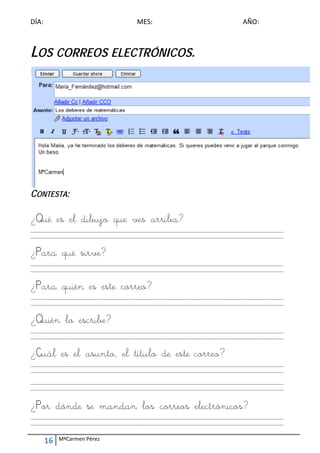 DÍA:                                        MES:                                        AÑO: 
 
                                                        


LOS CORREOS ELECTRÓNICOS.
                                                        




                                                                                                              
CONTESTA:

¿Qué es el dibujo que ves arriba?
_________________________________________________________________________________________________________ 
_________________________________________________________________________________________________________ 
 

¿Para qué sirve?
_________________________________________________________________________________________________________ 
_________________________________________________________________________________________________________ 
 

¿Para quién es este correo?
_________________________________________________________________________________________________________ 
_________________________________________________________________________________________________________ 
 

¿Quién lo escribe?
_________________________________________________________________________________________________________ 
_________________________________________________________________________________________________________ 
 

¿Cuál es el asunto, el título de este correo?
_________________________________________________________________________________________________________ 
_________________________________________________________________________________________________________ 
 
_________________________________________________________________________________________________________ 
_________________________________________________________________________________________________________ 



¿Por dónde se mandan los correos electrónicos?
_________________________________________________________________________________________________________ 
_________________________________________________________________________________________________________ 


     16    MªCarmen Pérez 
 
 