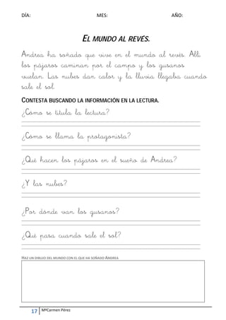 DÍA:                                        MES:                                        AÑO: 



                                   EL MUNDO AL REVÉS.
Andrea ha soñado que vive en el mundo al revés. Allí
los pájaros caminan por el campo y los gusanos
vuelan. Las nubes dan calor y la lluvia llegaba cuando
sale el sol.
CONTESTA BUSCANDO LA INFORMACIÓN EN LA LECTURA.
¿Cómo se titula la lectura?
_________________________________________________________________________________________________________ 
_________________________________________________________________________________________________________ 
 

¿Cómo se llama la protagonista?
_________________________________________________________________________________________________________ 
_________________________________________________________________________________________________________ 
 

¿Qué hacen los pájaros en el sueño de Andrea?
_________________________________________________________________________________________________________ 
_________________________________________________________________________________________________________ 
 

¿Y las nubes?
_________________________________________________________________________________________________________ 
_________________________________________________________________________________________________________ 
 
 

¿Por dónde van los gusanos?
_________________________________________________________________________________________________________ 
_________________________________________________________________________________________________________ 
 

¿Qué pasa cuando sale el sol?
_________________________________________________________________________________________________________ 
_________________________________________________________________________________________________________ 
 
HAZ UN DIBUJO DEL MUNDO CON EL QUE HA SOÑADO ANDREA 




     17    MªCarmen Pérez 
 
 