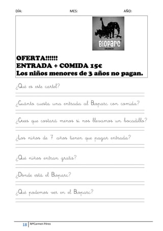 DÍA:                                        ME
                                             ES:                                        AÑO: 




    OFE A!!!!!!
      ERTA
    ENTTRAD + COM A 15€
           DA     MIDA
    Los n os menore de 3 año no pag
        niño      es       os o gan.
¿Qué e este cartel?
     es           ?
____________
           _____________
                       _____________
                                   _____________
                                               _____________
                                                           _____________
                                                                       _____________
                                                                                   _____________
                                                                                               __________ 
____________
           _____________
                       _____________
                                   _____________
                                               _____________
                                                           _____________
                                                                       _____________
                                                                                   _____________
                                                                                               __________ 
 

¿Cuán cues una entra al Biopa con comid
    nto sta a      ada l    arc n     da?
____________
           _____________
                       _____________
                                   _____________
                                               _____________
                                                           _____________
                                                                       _____________
                                                                                   _____________
                                                                                               __________ 
____________
           _____________
                       _____________
                                   _____________
                                               _____________
                                                           _____________
                                                                       _____________
                                                                                   _____________
                                                                                               __________ 
 

¿Crees que co
            ostará menos si nos lleva
                       s      s     amos u boca
                                         un   adillo?
____________
           _____________
                       _____________
                                   _____________
                                               _____________
                                                           _____________
                                                                       _____________
                                                                                   _____________
                                                                                               __________ 
____________
           _____________
                       _____________
                                   _____________
                                               _____________
                                                           _____________
                                                                       _____________
                                                                                   _____________
                                                                                               __________ 
 

¿Los n
     niños d 7 a
           de años tie
                     enen qu pag entr
                           ue gar rada?
____________
           _____________
                       _____________
                                   _____________
                                               _____________
                                                           _____________
                                                                       _____________
                                                                                   _____________
                                                                                               __________ 
____________
           _____________
                       _____________
                                   _____________
                                               _____________
                                                           _____________
                                                                       _____________
                                                                                   _____________
                                                                                               __________ 
 
 

¿Qué n
     niños e
           entran gratis
                       s?
____________
           _____________
                       _____________
                                   _____________
                                               _____________
                                                           _____________
                                                                       _____________
                                                                                   _____________
                                                                                               __________ 
____________
           _____________
                       _____________
                                   _____________
                                               _____________
                                                           _____________
                                                                       _____________
                                                                                   _____________
                                                                                               __________ 
 

¿Dónd está el Biop
    de           parc?
____________
           _____________
                       _____________
                                   _____________
                                               _____________
                                                           _____________
                                                                       _____________
                                                                                   _____________
                                                                                               __________ 
____________
           _____________
                       _____________
                                   _____________
                                               _____________
                                                           _____________
                                                                       _____________
                                                                                   _____________
                                                                                               __________ 
 

     podemo ver en el Biopar
¿Qué p    os               rc?
____________
           _____________
                       _____________
                                   _____________
                                               _____________
                                                           _____________
                                                                       _____________
                                                                                   _____________
                                                                                               __________ 
____________
           _____________
                       _____________
                                   _____________
                                               _____________
                                                           _____________
                                                                       _____________
                                                                                   _____________
                                                                                               __________ 
 




     18    MªCarmen Pérez 
 
 