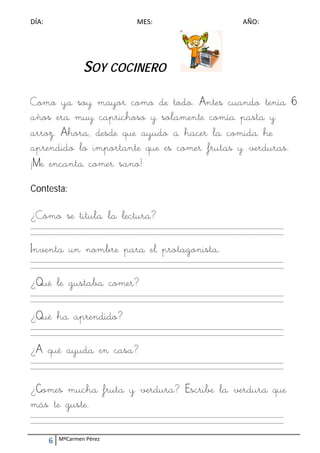 DÍA:                                        MES:                                        AÑO: 




                     SOY COCINERO

Como ya soy mayor como de todo. Antes cuando tenía 6
años era muy caprichoso y solamente comía pasta y
arroz. Ahora, desde que ayudo a hacer la comida he
aprendido lo importante que es comer frutas y verduras.
¡Me encanta comer sano!
Contesta:

¿Cómo se titula la lectura?
_________________________________________________________________________________________________________ 
_________________________________________________________________________________________________________ 
 

Inventa un nombre para el protagonista.
_________________________________________________________________________________________________________ 
_________________________________________________________________________________________________________ 
 

¿Qué le gustaba comer?
_________________________________________________________________________________________________________ 
_________________________________________________________________________________________________________ 
 

¿Qué ha aprendido?
_________________________________________________________________________________________________________ 
_________________________________________________________________________________________________________ 
 

¿A qué ayuda en casa?
_________________________________________________________________________________________________________ 
_________________________________________________________________________________________________________ 
 
 

¿Comes mucha fruta y verdura? Escribe la verdura que
más te guste.
_________________________________________________________________________________________________________ 
_________________________________________________________________________________________________________ 



        6    MªCarmen Pérez 
 
 