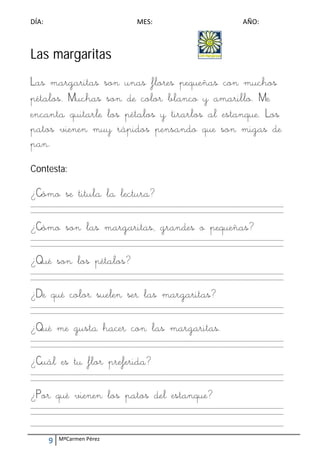 DÍA:                                        MES:                                        AÑO: 



Las margaritas
Las margaritas son unas flores pequeñas con muchos
pétalos. Muchas son de color blanco y amarillo. Me
encanta quitarle los pétalos y tirarlos al estanque. Los
patos vienen muy rápidos pensando que son migas de
pan.
Contesta:

¿Cómo se titula la lectura?
_________________________________________________________________________________________________________ 
_________________________________________________________________________________________________________ 
 

¿Cómo son las margaritas, grandes o pequeñas?
_________________________________________________________________________________________________________ 
_________________________________________________________________________________________________________ 
 

¿Qué son los pétalos?
_________________________________________________________________________________________________________ 
_________________________________________________________________________________________________________ 
 

¿De qué color suelen ser las margaritas?
_________________________________________________________________________________________________________ 
_________________________________________________________________________________________________________ 
 

¿Qué me gusta hacer con las margaritas.
_________________________________________________________________________________________________________ 
_________________________________________________________________________________________________________ 
 

¿Cuál es tu flor preferida?
_________________________________________________________________________________________________________ 
_________________________________________________________________________________________________________ 
 

¿Por qué vienen los patos del estanque?
_________________________________________________________________________________________________________ 
_________________________________________________________________________________________________________ 
 
_________________________________________________________________________________________________________ 


        9    MªCarmen Pérez 
 
 