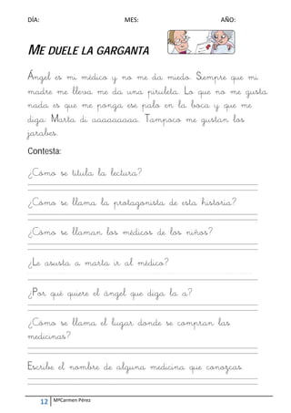 DÍA:  MES:  AÑO: 
12  MªCarmen Pérez 
 
ME DUELE LA GARGANTA
Ángel es mi médico y no me da miedo. Siempre que mi
madre me lleva me da una piruleta. Lo que no me gusta
nada es que me ponga ese palo en la boca y que me
diga: Marta di aaaaaaaaa. Tampoco me gustan los
jarabes.
Contesta:
¿Cómo se titula la lectura?
_________________________________________________________________________________________________________ 
_________________________________________________________________________________________________________ 
 
¿Cómo se llama la protagonista de esta historia?
_________________________________________________________________________________________________________ 
_________________________________________________________________________________________________________ 
 
¿Cómo se llaman los médicos de los niños?
_________________________________________________________________________________________________________ 
_________________________________________________________________________________________________________ 
 
¿Le asusta a marta ir al médico?
_________________________________________________________________________________________________________
_________________________________________________________________________________________________________ 
 
¿Por qué quiere el ángel que diga la a?
_________________________________________________________________________________________________________ 
_________________________________________________________________________________________________________ 
 
¿Cómo se llama el lugar donde se compran las
medicinas?
_________________________________________________________________________________________________________ 
_________________________________________________________________________________________________________ 
 
Escribe el nombre de alguna medicina que conozcas.
_________________________________________________________________________________________________________ 
_________________________________________________________________________________________________________ 
 
 