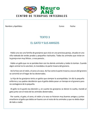 Nombre y Apellidos: Curso: Fecha:
TEXTO 3
EL GATO Y SUS AMIGOS
Había una vez una familia de granjeros que vivía en una preciosa granja, situada en una
villa rodeada de verdes prados y pequeños riachuelos. Todos los animales que vivían en
la granja eran muy felices…o eso parecía…
Había un gallo que no se portaba bien con los demás animales y todos lo temían. Cuando
algún animal no le caía bien, lo mandaba a la parte trasera del granero.
Así lo hizo con el ratón, el asno y la vaca. Así fue como la parte trasera y oscura del granero
se convirtió en el hogar de los desterrados.
La hija de los granjeros tenía un gatito que siempre la acompañaba. Un día la pequeña
enfermo y sus padres decidieron que el gatito debía pasar un tiempo en el granero para
no contagiarse de la pequeña.
Al gallo no le gustó esa decisión y, en cuanto los granjeros se dieron la vuelta, mandó al
gato junto con el resto de los animales desterrados.
Por suerte, el gato, el asno, el ratón y la vaca se hicieron muy buenos amigos y juntos
enseñaron al gallo que debía ser bueno con el resto de los animales y que no debía dejar
de lado a nadie.
 
