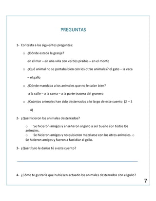 PREGUNTAS
1- Contesta a las siguientes preguntas:
o ¿Dónde estaba la granja?
en el mar – en una villa con verdes prados – en el monte
o ¿Qué animal no se portaba bien con los otros animales? el gato – la vaca
– el gallo
o ¿Dónde mandaba a los animales que no le caían bien?
a la calle – a la cama – a la parte trasera del granero
o ¿Cuántos animales han sido desterrados a lo largo de este cuento (2 – 3
– 4)
2- ¿Qué hicieron los animales desterrados?
o Se hicieron amigos y enseñaron al gallo a ser bueno con todos los
animales.
o Se hicieron amigos y no quisieron mezclarse con los otros animales. o
Se hicieron amigos y fueron a fastidiar al gallo.
3- ¿Qué título le darías tú a este cuento?
4- ¿Cómo te gustaría que hubiesen actuado los animales desterrados con el gallo?
7
 