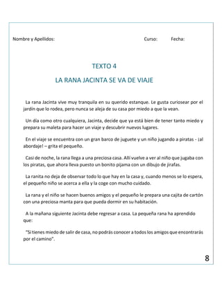 Nombre y Apellidos: Curso: Fecha:
TEXTO 4
LA RANA JACINTA SE VA DE VIAJE
La rana Jacinta vive muy tranquila en su querido estanque. Le gusta curiosear por el
jardín que lo rodea, pero nunca se aleja de su casa por miedo a que la vean.
Un día como otro cualquiera, Jacinta, decide que ya está bien de tener tanto miedo y
prepara su maleta para hacer un viaje y descubrir nuevos lugares.
En el viaje se encuentra con un gran barco de juguete y un niño jugando a piratas - ¡al
abordaje! – grita el pequeño.
Casi de noche, la rana llega a una preciosa casa. Allí vuelve a ver al niño que jugaba con
los piratas, que ahora lleva puesto un bonito pijama con un dibujo de jirafas.
La ranita no deja de observar todo lo que hay en la casa y, cuando menos se lo espera,
el pequeño niño se acerca a ella y la coge con mucho cuidado.
La rana y el niño se hacen buenos amigos y el pequeño le prepara una cajita de cartón
con una preciosa manta para que pueda dormir en su habitación.
A la mañana siguiente Jacinta debe regresar a casa. La pequeña rana ha aprendido
que:
“Si tienes miedo de salir de casa, no podrás conocer a todos los amigos que encontrarás
por el camino”.
8
 