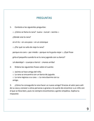 PREGUNTAS
1- Contesta a las siguientes preguntas:
o ¿Cómo se llama la rana? Juana – Juncal – Jacinta o
¿Dónde vive la rana?
en el río – en una poza – en un estanque
o ¿Por qué no salía de viaje la rana?
porque era caro – por miedo – porque no le gusta viajar o ¿Qué frase
grita el pequeño cuando lo ve la rana jugando con su barco?
¡al abordaje! – ¡cuerpo a tierra! - ¡manos arriba!
2- Ordena las siguientes frases sobre el cuento:
o Jacinta se hace amiga del niño.
o La rana se encuentra con un barco de juguete.
o La rana regresa a su casa. o La rana duerme con su
amigo.
3- ¿Cómo ha conseguido la rana hacer un nuevo amigo? Gracias al valor para salir
de su casa y conocer a otras personas o gracias a la suerte de encontrar a un niño con
el que se lleva bien, pues no siempre encontramos a gente simpática. Explica tu
respuesta
9
 