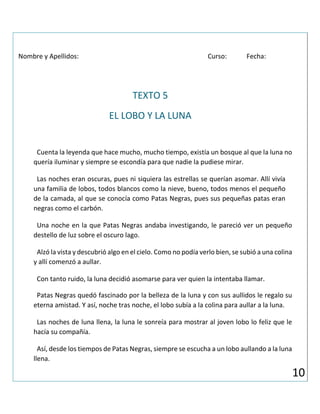 Nombre y Apellidos: Curso: Fecha:
TEXTO 5
EL LOBO Y LA LUNA
Cuenta la leyenda que hace mucho, mucho tiempo, existía un bosque al que la luna no
quería iluminar y siempre se escondía para que nadie la pudiese mirar.
Las noches eran oscuras, pues ni siquiera las estrellas se querían asomar. Allí vivía
una familia de lobos, todos blancos como la nieve, bueno, todos menos el pequeño
de la camada, al que se conocía como Patas Negras, pues sus pequeñas patas eran
negras como el carbón.
Una noche en la que Patas Negras andaba investigando, le pareció ver un pequeño
destello de luz sobre el oscuro lago.
Alzó la vista y descubrió algo en el cielo. Como no podía verlo bien, se subió a una colina
y allí comenzó a aullar.
Con tanto ruido, la luna decidió asomarse para ver quien la intentaba llamar.
Patas Negras quedó fascinado por la belleza de la luna y con sus aullidos le regalo su
eterna amistad. Y así, noche tras noche, el lobo subía a la colina para aullar a la luna.
Las noches de luna llena, la luna le sonreía para mostrar al joven lobo lo feliz que le
hacía su compañía.
Así, desde los tiempos de Patas Negras, siempre se escucha a un lobo aullando a la luna
llena.
10
 